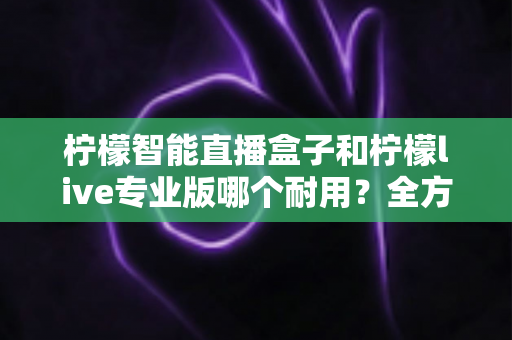 柠檬智能直播盒子和柠檬live专业版哪个耐用？全方位耐用性深度评测与选购指南