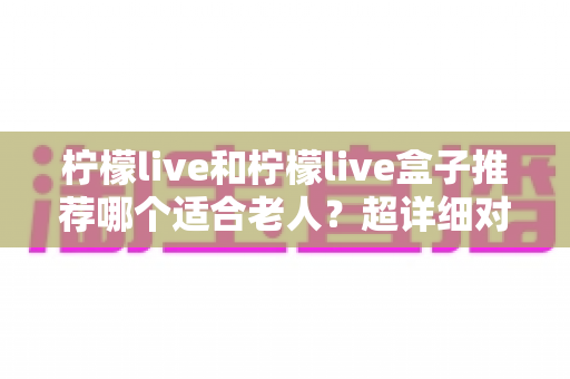 柠檬live和柠檬live盒子推荐哪个适合老人？超详细对比指南帮您选对不踩坑