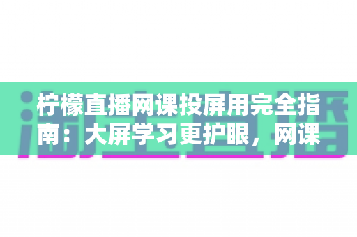 柠檬直播网课投屏用完全指南:大屏学习更护眼,网课效率翻倍的实用攻略 柠檬直播网课投屏用完全指南:大屏学习更护眼,网课效率翻倍的实用攻略
