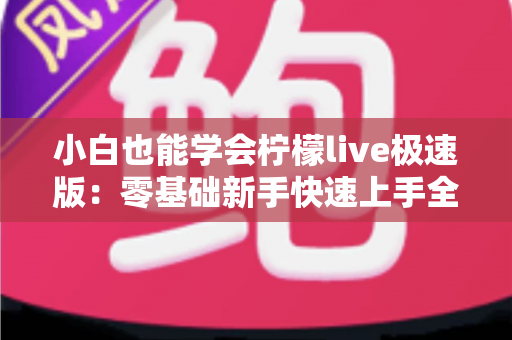 小白也能学会柠檬live极速版：零基础新手快速上手全攻略，轻松玩转直播不求人