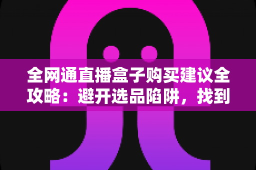 全网通直播盒子购买建议全攻略：避开选品陷阱，找到最适配你的户外直播利器