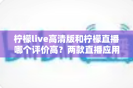 柠檬live高清版和柠檬直播哪个评价高？两款直播应用口碑全维度深度对比与选择指南
