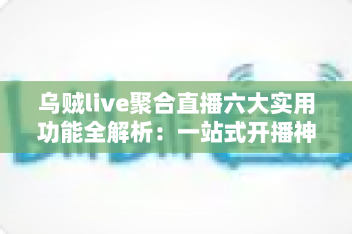 乌贼live聚合直播六大实用功能全解析:一站式开播神器让直播效率翻倍 乌贼live聚合直播六大实用功能全解析:一站式开播神器让直播效率翻倍
