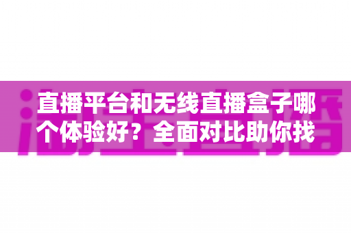直播平台和无线直播盒子哪个体验好？全面对比助你找到最适合的观看方式