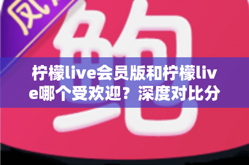 柠檬live会员版和柠檬live哪个受欢迎？深度对比分析助你做出明智选择