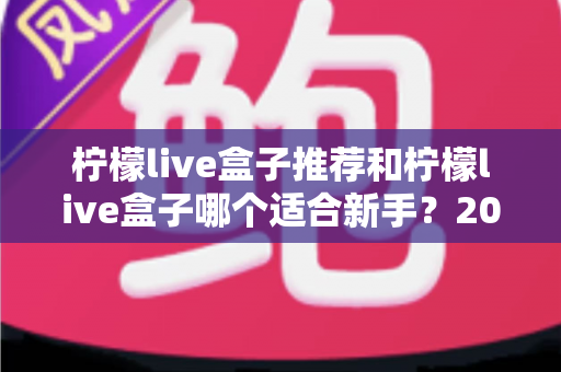 柠檬live盒子推荐和柠檬live盒子哪个适合新手？2025最新选购指南与避坑全攻略