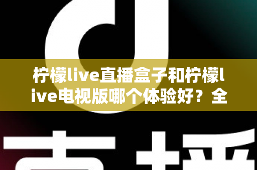 柠檬live直播盒子和柠檬live电视版哪个体验好?全面对比助你找到最佳观看方案 柠檬live直播盒子和柠檬live电视版哪个体验好?全面对比助你找到最佳观看方案