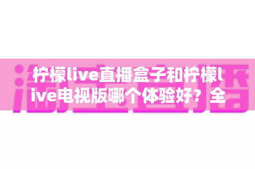 柠檬live直播盒子和柠檬live电视版哪个体验好?全面对比助你找到最佳观看方案 柠檬live直播盒子和柠檬live电视版哪个体验好?全面对比助你找到最佳观看方案
