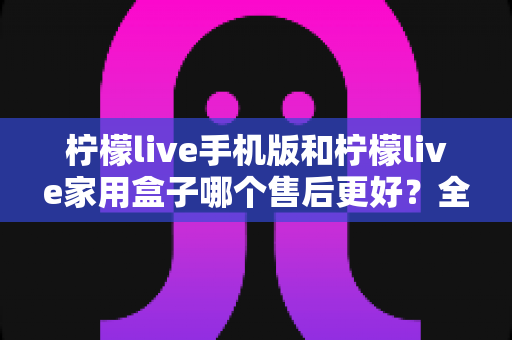 柠檬live手机版和柠檬live家用盒子哪个售后更好？全方位售后服务深度评测与选购指南