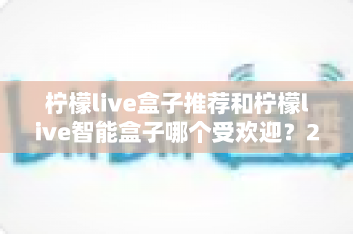 柠檬live盒子推荐和柠檬live智能盒子哪个受欢迎？2025年深度对比评测与选购指南