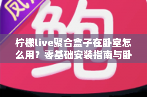 柠檬live聚合盒子在卧室怎么用？零基础安装指南与卧室观影全攻略