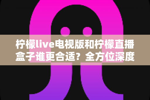 柠檬live电视版和柠檬直播盒子谁更合适?全方位深度对比解析,帮你找到最适合的观影方案 柠檬live电视版和柠檬直播盒子谁更合适?全方位深度对比解析,帮你找到最适合的观影方案