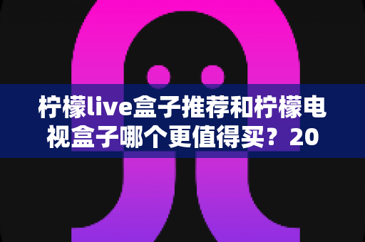 柠檬live盒子推荐和柠檬电视盒子哪个更值得买？2025年最新选购指南与全方位对比评测