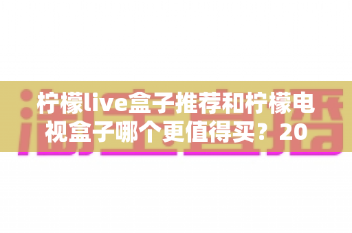 柠檬live盒子推荐和柠檬电视盒子哪个更值得买？2025年最新选购指南与全方位对比评测