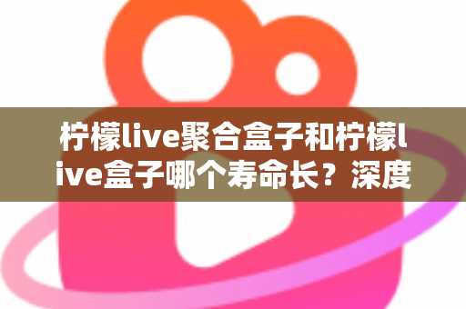 柠檬live聚合盒子和柠檬live盒子哪个寿命长？深度解析两款设备的耐用性与保养秘诀