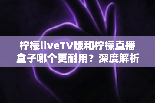柠檬liveTV版和柠檬直播盒子哪个更耐用？深度解析两款设备的寿命与选购秘诀
