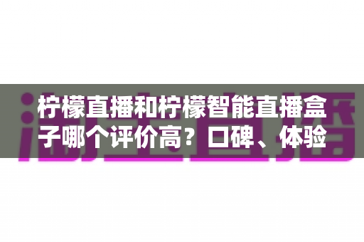 柠檬直播和柠檬智能直播盒子哪个评价高?口碑、体验与性价比全面对比解析 柠檬直播和柠檬智能直播盒子哪个评价高?口碑、体验与性价比全面对比解析