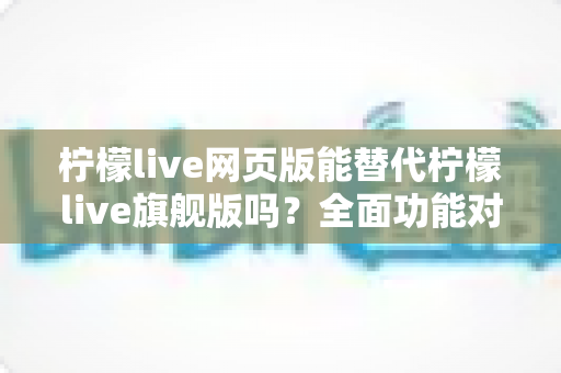 柠檬live网页版能替代柠檬live旗舰版吗？全面功能对比与选购指南，助你找到最适合的直播工具方案