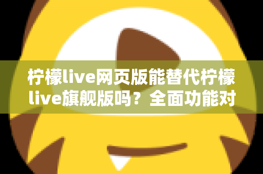 柠檬live网页版能替代柠檬live旗舰版吗？全面功能对比与选购指南，助你找到最适合的直播工具方案