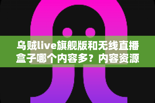 乌贼live旗舰版和无线直播盒子哪个内容多？内容资源、功能体验全面对比指南