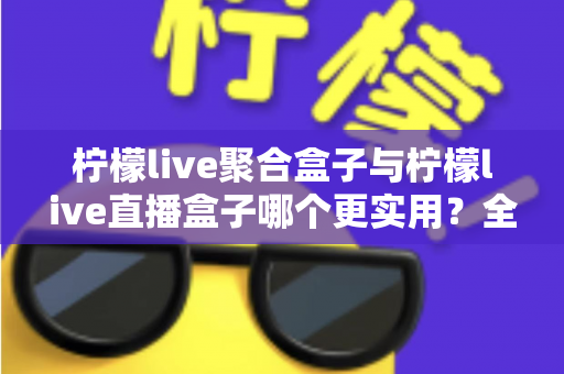 柠檬live聚合盒子与柠檬live直播盒子哪个更实用?全面对比帮你选对不踩坑 柠檬live聚合盒子与柠檬live直播盒子哪个更实用?全面对比帮你选对不踩坑