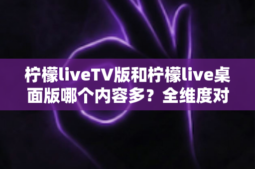 柠檬liveTV版和柠檬live桌面版哪个内容多?全维度对比解析,帮你选对最适合自己的版本 柠檬liveTV版和柠檬live桌面版哪个内容多?全维度对比解析,帮你选对最适合自己的版本