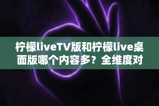 柠檬liveTV版和柠檬live桌面版哪个内容多？全维度对比解析，帮你选对最适合自己的版本