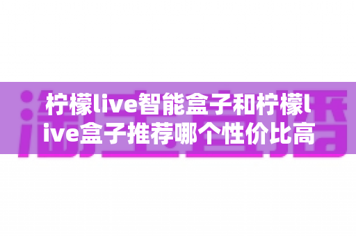 柠檬live智能盒子和柠檬live盒子推荐哪个性价比高？2024年最全选购对比深度解析指南