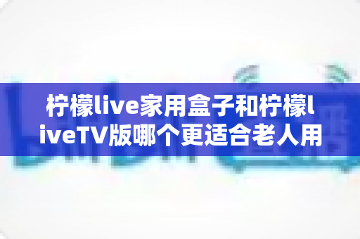 柠檬live家用盒子和柠檬liveTV版哪个更适合老人用？超详细选购对比指南，帮爸妈轻松看电视