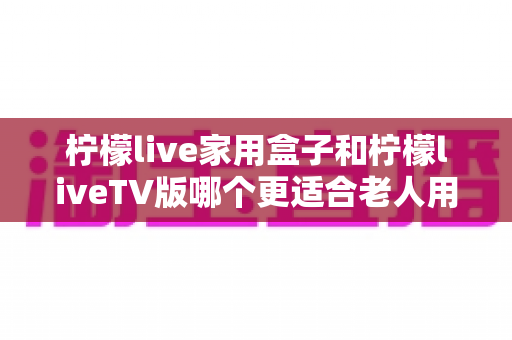 柠檬live家用盒子和柠檬liveTV版哪个更适合老人用？超详细选购对比指南，帮爸妈轻松看电视