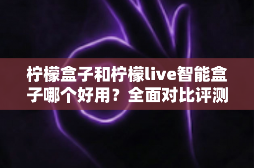 柠檬盒子和柠檬live智能盒子哪个好用？全面对比评测帮你选对不踩坑