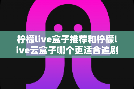 柠檬live盒子推荐和柠檬live云盒子哪个更适合追剧？深度对比帮你选对追剧神器