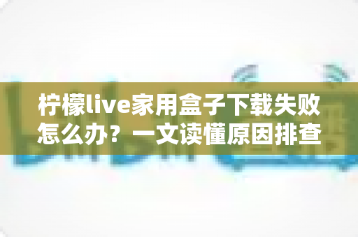 柠檬live家用盒子下载失败怎么办?一文读懂原因排查与实用解决技巧 柠檬live家用盒子下载失败怎么办?一文读懂原因排查与实用解决技巧