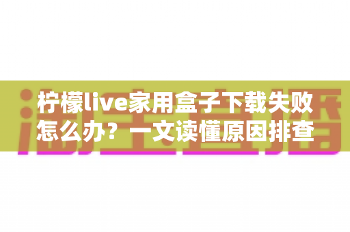 柠檬live家用盒子下载失败怎么办?一文读懂原因排查与实用解决技巧 柠檬live家用盒子下载失败怎么办?一文读懂原因排查与实用解决技巧