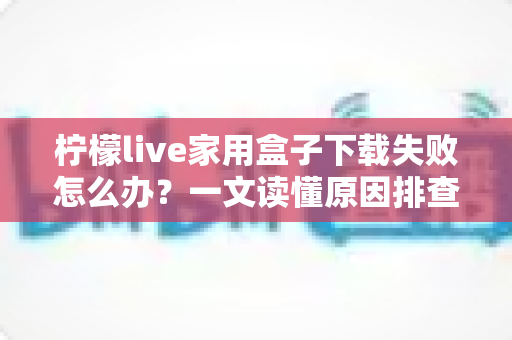 柠檬live家用盒子下载失败怎么办？一文读懂原因排查与实用解决技巧