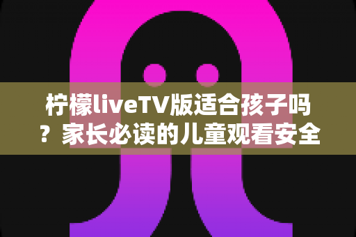 柠檬liveTV版适合孩子吗？家长必读的儿童观看安全评估指南