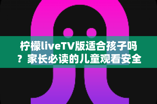 柠檬liveTV版适合孩子吗？家长必读的儿童观看安全评估指南