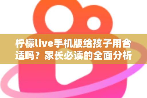 柠檬live手机版给孩子用合适吗？家长必读的全面分析与安全使用指南