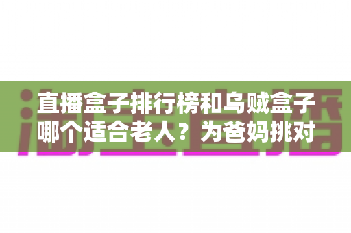 直播盒子排行榜和乌贼盒子哪个适合老人?为爸妈挑对电视盒子的超实用选购攻略 直播盒子排行榜和乌贼盒子哪个适合老人?为爸妈挑对电视盒子的超实用选购攻略