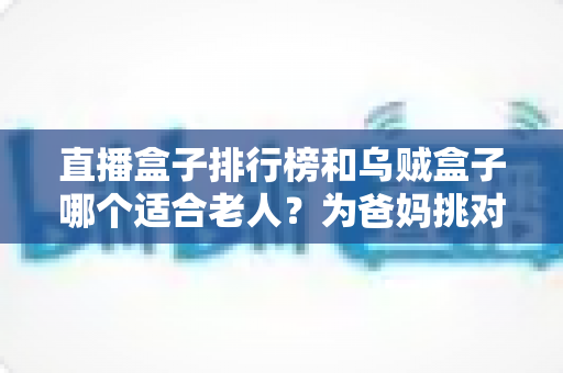 直播盒子排行榜和乌贼盒子哪个适合老人？为爸妈挑对电视盒子的超实用选购攻略