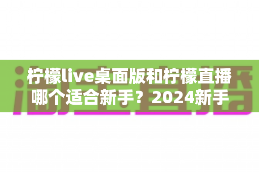 柠檬live桌面版和柠檬直播哪个适合新手？2024新手主播平台选择完全指南