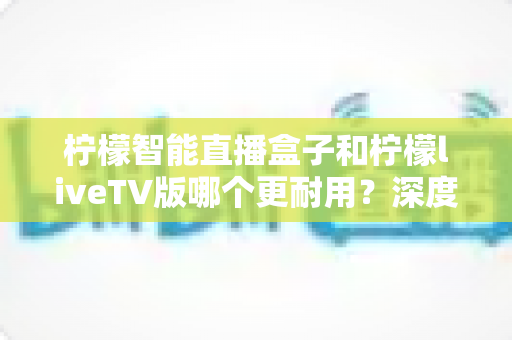 柠檬智能直播盒子和柠檬liveTV版哪个更耐用?深度对比与选购全指南 柠檬智能直播盒子和柠檬liveTV版哪个更耐用?深度对比与选购全指南
