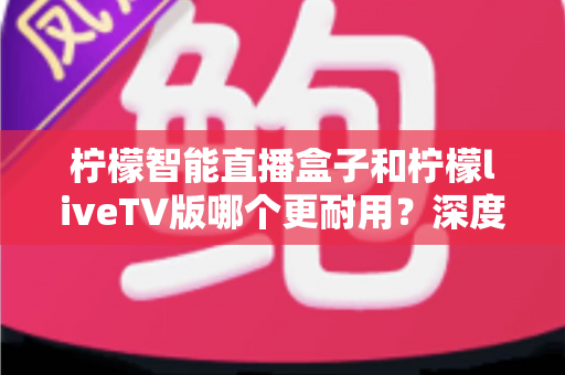 柠檬智能直播盒子和柠檬liveTV版哪个更耐用?深度对比与选购全指南 柠檬智能直播盒子和柠檬liveTV版哪个更耐用?深度对比与选购全指南