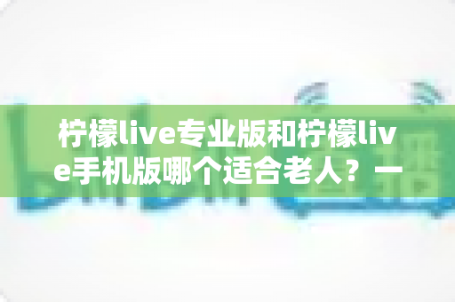 柠檬live专业版和柠檬live手机版哪个适合老人？一文看懂两大版本差异，帮长辈选对不选贵