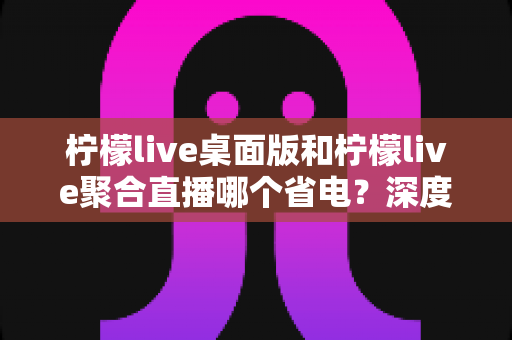柠檬live桌面版和柠檬live聚合直播哪个省电？深度对比分析与实用省电指南