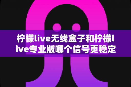 柠檬live无线盒子和柠檬live专业版哪个信号更稳定？全面对比评测与选购指南