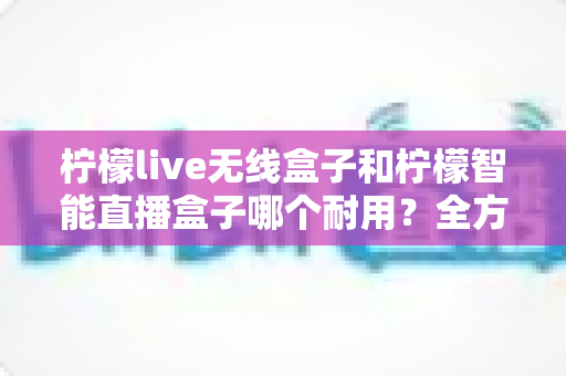 柠檬live无线盒子和柠檬智能直播盒子哪个耐用?全方位深度对比解析,帮你选对长久耐用的直播利器 柠檬live无线盒子和柠檬智能直播盒子哪个耐用?全方位深度对比解析,帮你选对长久耐用的直播利器