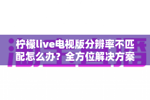 柠檬live电视版分辨率不匹配怎么办？全方位解决方案与实用避坑指南