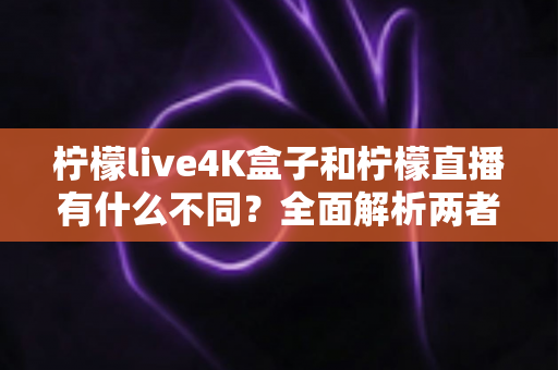 柠檬live4K盒子和柠檬直播有什么不同？全面解析两者区别帮你选对产品