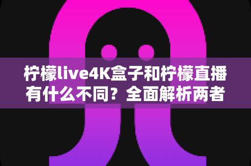 柠檬live4K盒子和柠檬直播有什么不同？全面解析两者区别帮你选对产品